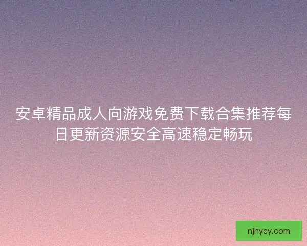 安卓精品成人向游戏免费下载合集推荐每日更新资源安全高速稳定畅玩 安卓精品成人向游戏免费下载合集推荐每日更新资源安全高速稳定畅玩