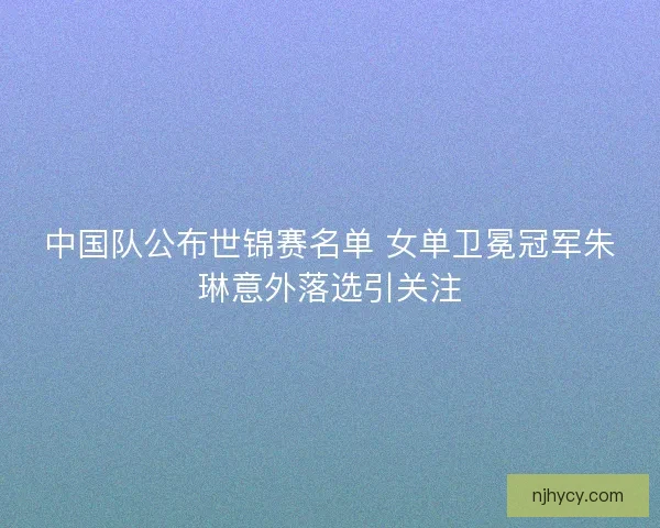 中国队公布世锦赛名单 女单卫冕冠军朱琳意外落选引关注