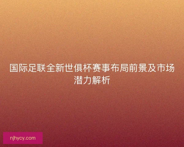 国际足联全新世俱杯赛事布局前景及市场潜力解析