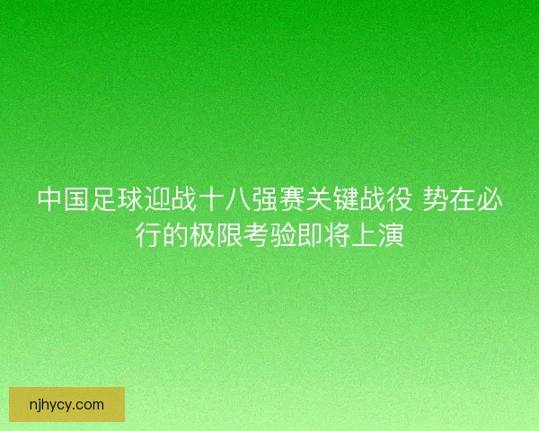 中国足球迎战十八强赛关键战役 势在必行的极限考验即将上演