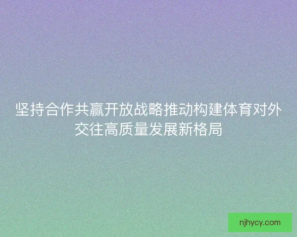 坚持合作共赢开放战略推动构建体育对外交往高质量发展新格局