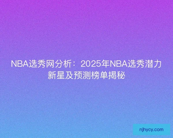NBA选秀网分析：2025年NBA选秀潜力新星及预测榜单揭秘